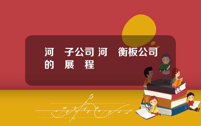 河鋼子公司 河鋼衡板公司的發展歷程